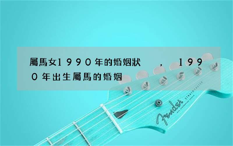 屬馬女1990年的婚姻狀況，1990年出生屬馬的婚姻
